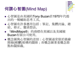 何謂心智圖(Mind Map)
   心智圖是由英國的Tony Buzan於1970年代提
    出的一種輔助思考工具。
   心智圖有許多應用包括：筆記、集體討論、總
    結、修正、釐清想法。
   「MindMaps®」的商標在英國以及美國被
    Buzan有限公司使用。
   概念圖與心智圖的差別：心智圖通常限於描繪
    階層(樹狀)架構的關係；而概念圖著重概念節
    點和關係線。
 