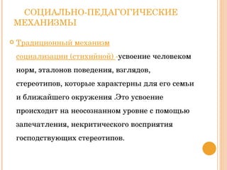 СОЦИАЛЬНО-ПЕДАГОГИЧЕСКИЕ МЕХАНИЗМЫ Традиционный механизм социализации (стихийной)  - усвоение человеком норм, эталонов поведения, взглядов, стереотипов, которые характерны для его семьи и ближайшего окружения .Это усвоение происходит на неосознанном уровне с помощью запечатления, некритического восприятия господствующих стереотипов. 