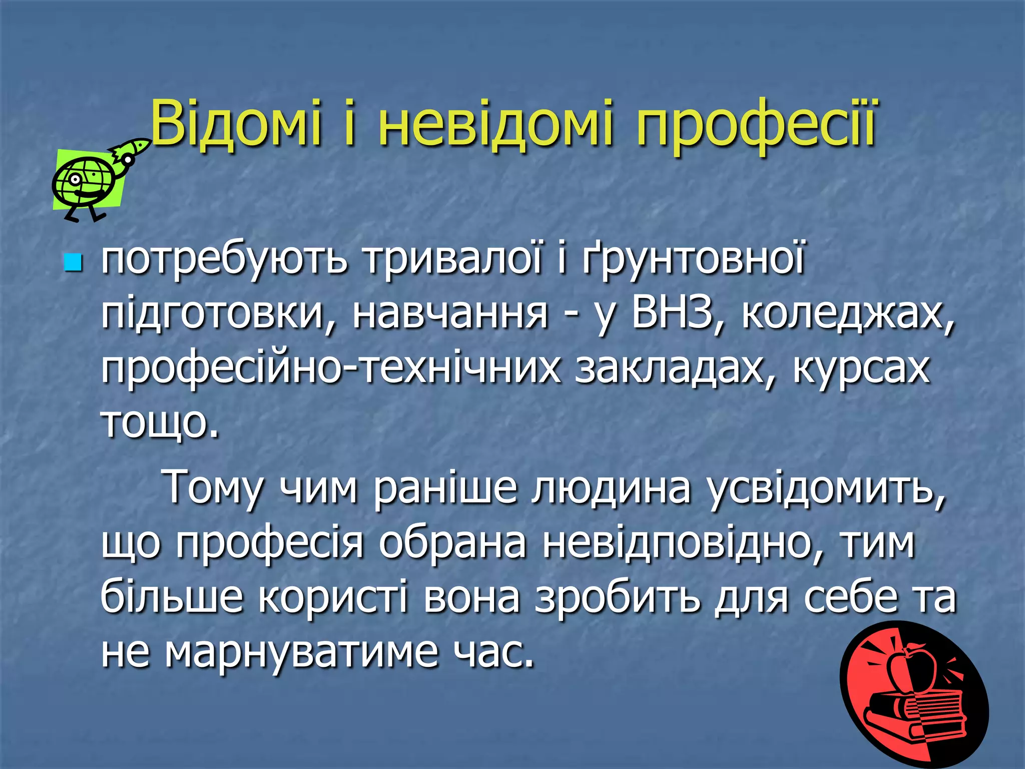 Відомі і невідомі професії

   потребують тривалої і ґрунтовної
    підготовки, навчання - у ВНЗ, коледжах,
    професійно-технічних закладах, курсах
    тощо.
       Тому чим раніше людина усвідомить,
    що професія обрана невідповідно, тим
    більше користі вона зробить для себе та
    не марнуватиме час.
 