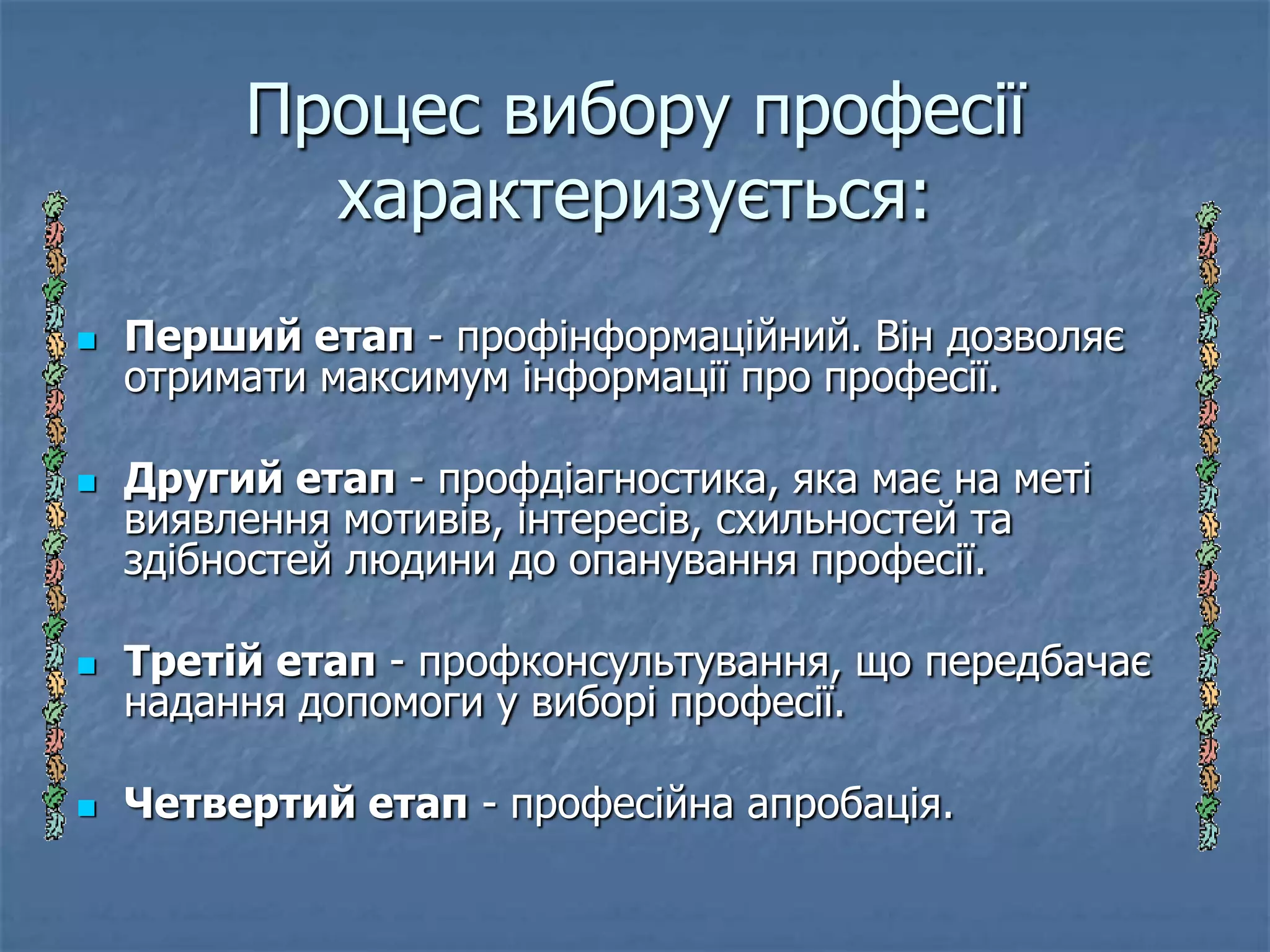 Процес вибору професії
           характеризується:
   Перший етап - профінформаційний. Він дозволяє
    отримати максимум інформації про професії.

   Другий етап - профдіагностика, яка має на меті
    виявлення мотивів, інтересів, схильностей та
    здібностей людини до опанування професії.

   Третій етап - профконсультування, що передбачає
    надання допомоги у виборі професії.

   Четвертий етап - професійна апробація.
 