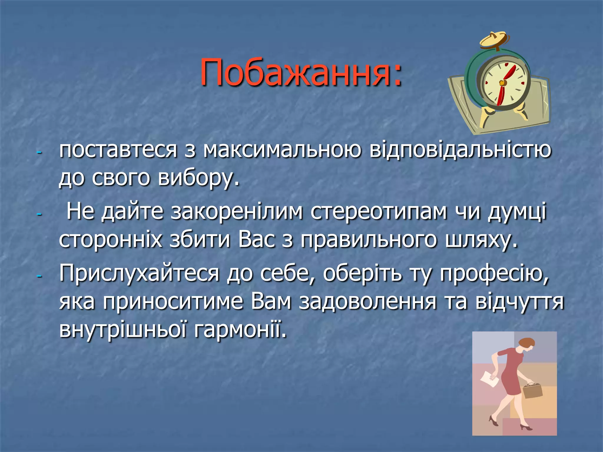 Побажання:
-   поставтеся з максимальною відповідальністю
    до свого вибору.
-    Не дайте закоренілим стереотипам чи думці
    сторонніх збити Вас з правильного шляху.
-   Прислухайтеся до себе, оберіть ту професію,
    яка приноситиме Вам задоволення та відчуття
    внутрішньої гармонії.
 