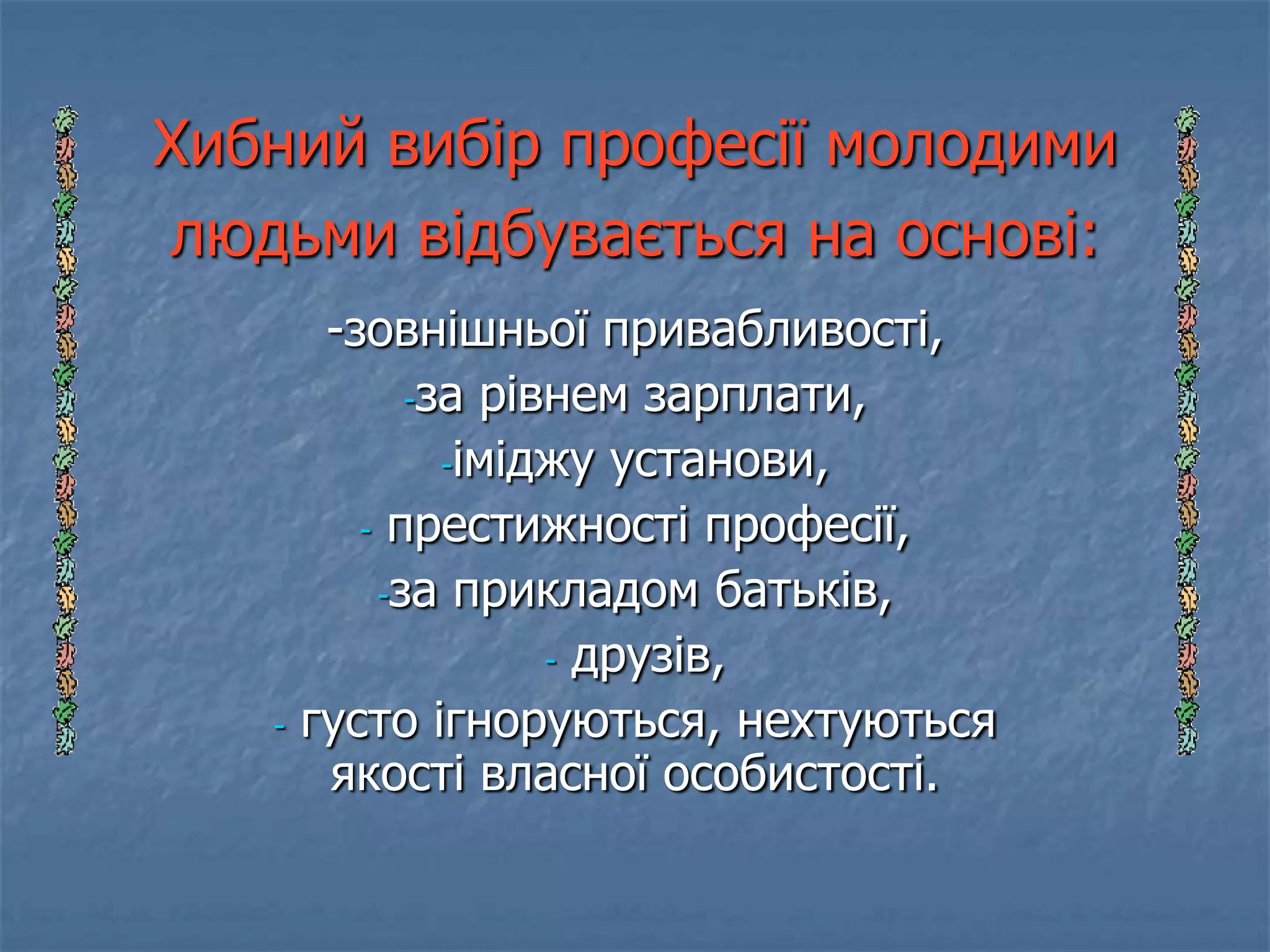 Хибний вибір професії молодими
людьми відбувається на основі:
        -зовнішньої привабливості,
             -за рівнем зарплати,

               -іміджу установи,

          - престижності професії,

           -за прикладом батьків,

                    - друзів,

   -   густо ігноруються, нехтуються
        якості власної особистості.
 