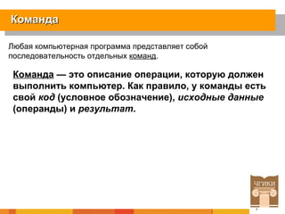 Команда Любая компьютерная программа представляет собой последовательность отдельных  команд .  Команда  — это описание операции, которую должен выполнить компьютер. Как правило, у команды есть свой  код  (условное обозначение),  исходные данные  (операнды) и  результат .   