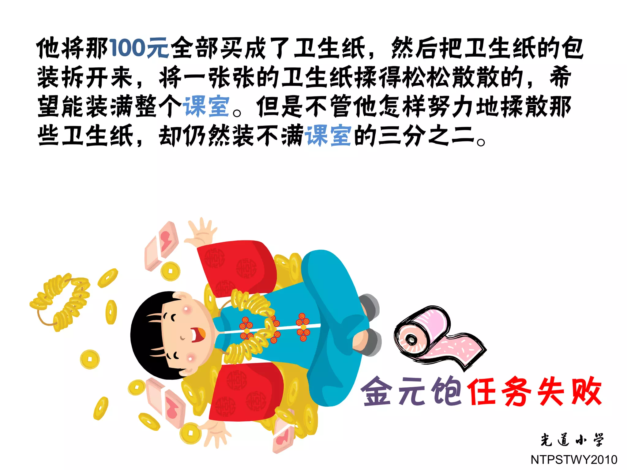 他将那100元全部买成了卫生纸，然后把卫生纸的包
装拆开来，将一张张的卫生纸揉得松松散散的，希
望能装满整个课室。但是不管他怎样努力地揉散那
些卫生纸，却仍然装不满课室的三分之二。




              金元饱任务失败
                     NTPSTWY2010
 