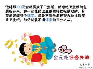 他将那100元全部买成了卫生纸，然后把卫生纸的包
装拆开来，将一张张的卫生纸揉得松松散散的，希
望能装满整个课室。但是不管他怎样努力地揉散那
些卫生纸，却仍然装不满课室的三分之二。




              金元饱任务失败
                     NTPSTWY2010
 