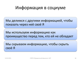 Информация в социуме

 Мы делимся с другими информацией, чтобы
 показать через неё своё Я

 Мы используем информацию как
 преимущество перед тем, кто ей не обладает

 Мы скрываем информацию, чтобы скрыть
 своё Я

13.02.2010        СПбГУ, Юридический факультет, СИТ   18
 