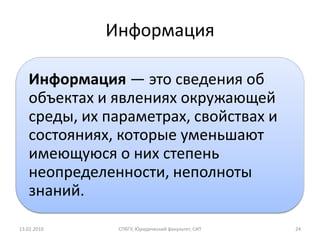 Информация

   Информация — это сведения об
   объектах и явлениях окружающей
   среды, их параметрах, свойствах и
   состояниях, которые уменьшают
   имеющуюся о них степень
   неопределенности, неполноты
   знаний.

13.02.2010    СПбГУ, Юридический факультет, СИТ   24
 
