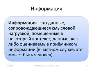 Информация

   Информация - это данные,
   сопровождающиеся смысловой
   нагрузкой, помещенные в
   некоторый контекст; данные, как-
   либо оцениваемые приёмником
   информации (в частном случае, это
   может быть человек).

13.02.2010    СПбГУ, Юридический факультет, СИТ   25
 