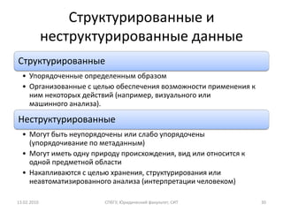 Структурированные и
             неструктурированные данные
Структурированные
  • Упорядоченные определенным образом
  • Организованные с целью обеспечения возможности применения к
    ним некоторых действий (например, визуального или
    машинного анализа).

Неструктурированные
  • Могут быть неупорядочены или слабо упорядочены
    (упорядочивание по метаданным)
  • Могут иметь одну природу происхождения, вид или относится к
    одной предметной области
  • Накапливаются с целью хранения, структурирования или
    неавтоматизированного анализа (интерпретации человеком)

13.02.2010              СПбГУ, Юридический факультет, СИТ         30
 