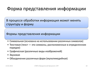 Форма представления информации

В процессе обработки информация может менять
структуру и форму

Формы представления информации

  • Символьная (основана на использовании различных символов)
  • Текстовая (текст — это символы, расположенные в определенном
    порядке)
  • Графическая (различные виды изображений)
  • Звуковая
  • Объединение различных форм (мультимедийная)

13.02.2010             СПбГУ, Юридический факультет, СИТ       32
 