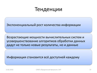 Тенденции

 Экспоненциальный рост количества информации


 Возрастающие мощности вычислительных систем и
 усовершенствование алгоритмов обработки данных
 дадут не только новые результаты, но и данные


 Информация становится всё доступней каждому


13.02.2010        СПбГУ, Юридический факультет, СИТ   37
 