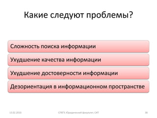 Какие следуют проблемы?


Сложность поиска информации

Ухудшение качества информации

Ухудшение достоверности информации

Дезориентация в информационном пространстве


13.02.2010          СПбГУ, Юридический факультет, СИТ   38
 