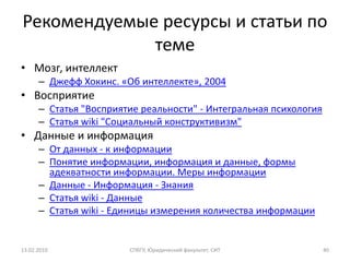Рекомендуемые ресурсы и статьи по
             теме
• Мозг, интеллект
      – Джефф Хокинс. «Об интеллекте», 2004
• Восприятие
      – Статья "Восприятие реальности" - Интегральная психология
      – Статья wiki "Социальный конструктивизм"
• Данные и информация
      – От данных - к информации
      – Понятие информации, информация и данные, формы
        адекватности информации. Меры информации
      – Данные - Информация - Знания
      – Статья wiki - Данные
      – Статья wiki - Единицы измерения количества информации


13.02.2010              СПбГУ, Юридический факультет, СИТ          40
 
