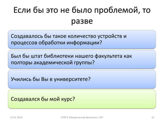 Если бы это не было проблемой, то
                 разве
Создавалось бы такое количество устройств и
процессов обработки информации?

Был бы штат библиотеки нашего факультета как
полторы академической группы?

Учились бы Вы в университете?


Создавался бы мой курс?

13.02.2010        СПбГУ, Юридический факультет, СИТ   10
 