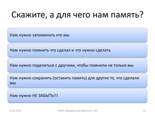 Скажите, а для чего нам память?
Нам нужно запоминать кто мы


Нам нужно помнить что сделал и что нужно сделать


Нам нужно поделиться с другими, чтобы помнили не только мы

Нам нужно сохранить (оставить память) для других то, что сделали
мы

Нам нужно НЕ ЗАБЫТЬ!!!


13.02.2010             СПбГУ, Юридический факультет, СИТ           15
 