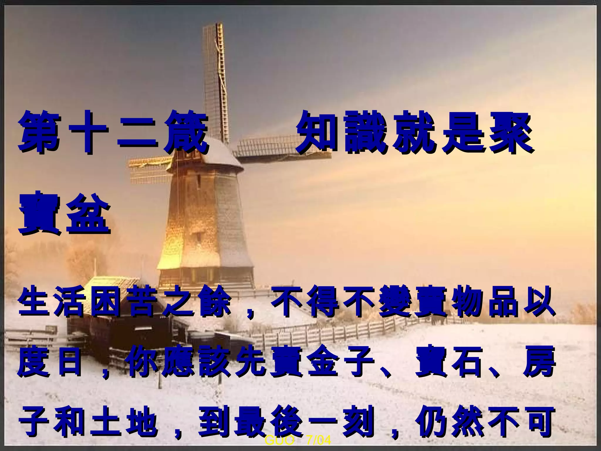 GUO  7/04 第十二箴  知識就是聚寶盆 生活困苦之餘，不得不變賣物品以度日，你應該先賣金子、寶石、房子和土地，到最後一刻，仍然不可以出售任何書本。 