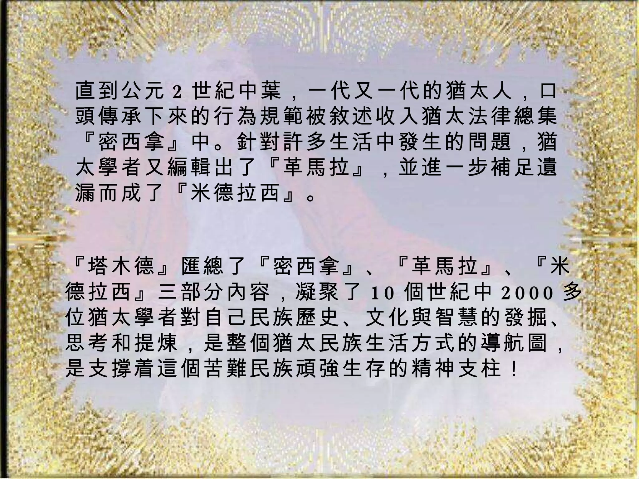 直到公元 2 世紀中葉，一代又一代的猶太人，口頭傳承下來的行為規範被敘述收入猶太法律總集『密西拿』中。針對許多生活中發生的問題，猶太學者又編輯出了『革馬拉』，並進一步補足遺漏而成了『米德拉西』。  『塔木德』匯總了『密西拿』、『革馬拉』、『米德拉西』三部分內容，凝聚了 10 個世紀中 2000 多位猶太學者對自己民族歷史、文化與智慧的發掘、思考和提煉，是整個猶太民族生活方式的導航圖，是支撐着這個苦難民族頑強生存的精神支柱！  