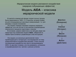 Иерархические модели рекламного воздействия (иерархия побуждающих эффектов) В сжатой и компактной форме теория личных продаж была предложена в 1925 г. А. Стронгом, который создал ее для опосредованных массовых коммуникаций, т.е. для рекламы в нашем понимании. Эту модель нередко называют моделью иерархии эффектов; суть ее состоит в постоянном сопровождении покупателя в процессе подготовки к покупке.  В итоговом, широко известном и по сей день виде она предстала под названием модели  AIDA , собранной из первых букв основных управляющих слов инструкции. Эта модель на несколько десятилетий стала преобладающей в литературе и исследованиях на тему коммуникативного воздействия рекламы. Очень многие последующие разработки или просто воспроизводили AIDA, но другими словами, или же развивали, усложняли и модифицировали ее, причем с разным успехом. Модель  AIDA  – классика иерархической модели A ttention (Внимание) I nterest (Интерес) D esire (Желание) A ction (Действие) 