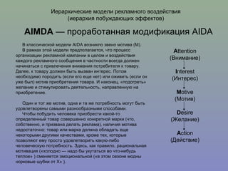 Иерархические модели рекламного воздействия (иерархия побуждающих эффектов) AIMDA  — проработанная модификация AIDA В классической модели AIDA возникло звено мотива (М). В рамках этой модели предполагается, что процесс организации рекламной кампании в целом и воздействия каждого рекламного сообщения в частности всегда должен начинаться с привлечения внимания потребителя к товару. Далее, к товару должен быть вызван интерес. Потом необходимо породить (если его еще нет) или оживить (если он уже был) мотив приобретения товара. И наконец, «подогреть» желание и стимулировать деятельность, направленную на приобретение. Один и тот же мотив, одна и та же потребность могут быть удовлетворены самыми разнообразными способами. Чтобы побудить человека приобрести какой-то определенный товар совершенно конкретной марки (что, собственно, и призвана делать реклама), наличия мотива недостаточно: товар или марка должна обладать еще некоторыми другими качествами, кроме тех, которые позволяют ему просто удовлетворить какую-либо человеческую потребность. Здесь, как правило, рациональная мотивация («холодно — надо бы укутаться во что-нибудь теплое» ) сменяется эмоциональной («в этом сезоне модны норковые шубки от Х» ).  A ttention (Внимание) I nterest (Интерес) M otive (Мотив) D esire (Желание) A ction (Действие) 