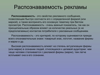 Распознаваемость рекламы Распознаваемость  - это свойство рекламного сообщения, позволяющее быстро соотнести его с определенной фирмой (или маркой), а также воспринять его основную тематику при беглом просмотре. Распознаваемость - очень важный показатель, так как он принципиальным образом влияет на количество реальных (а не предполагаемых) контактов потребителя с рекламным сообщением.  Распознаваемость - это критерий, по которому оцениваются прежде всего опознавательные знаки: товарный знак, логотип, название фирмы и марки и др.  Высокая распознаваемость влияет на степень актуализации фирмы (или марки) в сознании людей, относящихся к целевой аудитории: чем чаще человек сталкивается с рекламой фирмы (марки), тем легче всплывает она в его сознании. 