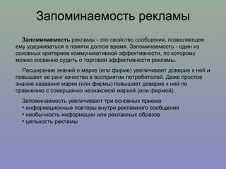 Запоминаемость рекламы Запоминаемость  рекламы - это свойство сообщения, позволяющее ему удерживаться в памяти долгое время. Запоминаемость - один из основных критериев коммуникативной эффективности, по которому можно косвенно судить о торговой эффективности рекламы. Расширение знаний о марке (или фирме) увеличивает доверие к ней и повышает ее ранг качества в восприятии потребителей. Даже простое знание названия марки (или фирмы) повышает доверие к ней по сравнению с совершенно незнакомой маркой (или фирмой). Запоминаемость увеличивают три основных приема: информационные повторы внутри рекламного сообщения необычность информации или рекламных образов цельность рекламы 