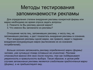 Для определения степени внедрения рекламы конкретной фирмы или марки необходимо во время опроса задать вопросы: Помните ли Вы рекламу данной марки? Что именно Вы запомнили из рекламы? Отношение числа лиц, запомнивших рекламу, к числу лиц, не запомнивших рекламу, и даст показатель внедрения рекламы в сознание. Рост внедрения рекламы одной марки, как правило, ведет к падению внедрения конкурирующих марок (вытеснению их из сознания потребителей). Больше склонен запоминать рекламу определенной марки (фирмы) человек, уже купивший товар (ставший ее клиентом). Реклама становится важной для него после покупки, так как поддерживает уверенность в правильности выбора. Таким образом, в целом ряде случаев запоминание рекламы является следствием предпочтения марки (фирмы), а не предшествует ему.  Методы тестирования запоминаемости рекламы 