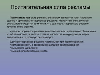 Притягательная сила рекламы Притягательная сила  рекламы во многом зависит от того, насколько удачно и оригинально творческое решение. Между тем, большинство рекламистов сходится во мнении, что удачность творческого решения труднее всего оценить.  Удачное творческое решение помогает выделить рекламное объявление из общего потока, и вместе с тем из множества конкурирующих марок выделяется и та, которую рекламируют. Удачное творческое решение часто имеет три характеристики: согласованность с основной концепцией рекламирования вызывание удивления эмоциональное насыщенность 