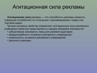 Агитационная сила рекламы Агитационная сила  рекламы — это способность рекламы изменить поведение потребителя по отношению к рекламируемому товару или торговой марке. Четыре основных свойства определяют агитационную силу рекламного сообщения (свойства представлены в порядке убывания значимости):  субъективная значимость темы для целевой аудитории;  правдоподобность основного рекламного утверждения;  уникальность основного рекламного утверждения;  цельность рекламы 