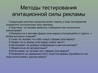 Следующий комплекс вопросов может помочь в ходе тестирования определить агитационную силу рекламы. Чувствуют ли человек важность сообщения или полученных впечатлений? Показана ли в рекламе фирма (или марка) отличающейся от других, с более выгодных позиций? Узнал ли человек что-либо новое о фирме (или марке)?  Увидел ли он фирму (или марку) новом свете? Заслуживает ли доверия информация в данной рекламе? Убедительна ли аргументация? Испытывает ли человек тягу к фирме (или марке)? Появляется ли намерение стать клиентом фирмы (приобрести или чаще использовать данную марку)? Методы тестирования агитационной силы рекламы 