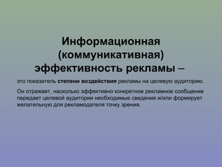 Информационная (коммуникативная) эффективность рекламы  –  это показатель  степени воздействия  рекламы на целевую аудиторию. Он отражает, насколько эффективно конкретное рекламное сообщение передает целевой аудитории необходимые сведения и/или формирует желательную для рекламодателя точку зрения.  