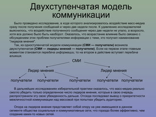 Двухступенчатая модель коммуникации Было проведено исследование, в ходе которого анализировалось воздействие масс-медиа сразу после получения сообщений и через две недели после. К удивлению исследователей выяснилось, что воздействие полученного сообщения через две недели не упало, а возросло, хотя все должно было быть наоборот. Оказалось, что возрастание влияние было связано с обсуждением этих проблем получателями информации с теми, кто получил наименование "лидеров мнения". Так, из одноступенчатой модели коммуникации  (СМИ — получатели)  возникла двухступенчатая  (СМИ — лидеры мнений — получатели) . Если на первом этапе главным моментом становится  передача информации,  то на втором в действие вступает  передача влияния.   В дальнейших исследованиях избирательной практики оказалось, что масс-медиа реально смогло убедить только определенное число лидеров мнения, которые в свою очередь распространили эту свою убежденность дальше. Отсюда последовал вывод о приоритетности межличностной коммуникации над массовой при попытках убедить аудиторию.  Опора на лидеров мнения представляет собой опору на уже имеющиеся в данном сегменте общества социальные и коммуникативные сети, что гораздо более эффективно, чем создание каких-то новых сетей.  СМИ Лидер мнения  Лидер мнения получатели  получатели  получатели  получатели  получатели 