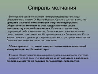 Спираль молчания Ее открытие связано с именем немецкой исследовательницы общественного мнения Э. Ноэль-Нойман. Суть его состоит в том, что  средства массовой коммуникации могут манипулировать общественным мнением за счет предоставления слова меньшинству вместо большинства . По ее гипотезе человек, ощущающий себя в меньшинстве, больше молчит и не высказывает своего мнения, тем самым как бы присоединяясь к большинству. Когда же масс-медиа корректируют картинку реального распределения, делая большинство меньшинством, оно замолкает. Общее правило: тот, кто не находит своего мнения в массовой коммуникации, тот безмолвствует.  Функция общественного мнения реализуется в социальном контроле. В результате из-за того, что  человек не хочет оказаться в изоляции, он либо смещается на позиции большинства, либо молчит .  