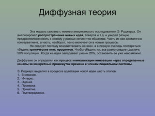 Диффузная теория Эта модель связана с именем американского исследователя Э. Роджерса. Он анализировал  распространение новых идей , товаров и т.д. и увидел разную предрасположенность к новому у разных сегментов общества. Часть из нас достаточно консервативна, а часть, наоборот, легко включается в новые процессы. Не следует поэтому воздействовать на всех, а в первую очередь постараться убедить  критические пять процентов . Чтобы убедить их, все равно следует достичь 50% популяции. Когда же идея овладевает умами 20%, остановить ее уже невозможно.  Диффузию он определял как  процесс коммуникации инновации через определенные каналы за конкретный промежуток времени к членам социальной системы . Э. Роджерс выделил в процессе адаптации новой идеи шесть этапов:  1.  Внимание.  2.  Интерес.  3.  Оценка.  4.  Проверка.  5.  Принятие.  6.  Подтверждение. 