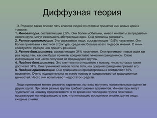 Э. Роджерс также описал пять классов людей по степени принятия ими новых идей и товаров: 1.  Инноваторы ,  составляющие 2,5%. Они более мобильны, имеют контакты за пределами своего круга, могут схватывать абстрактные идеи. Они согласны рисковать.  2.  Ранние принимающие .  Это уважаемые люди, составляющие 13,5% населения. Они более привязаны к местной структуре, среди них больше всего лидеров мнения. С ними советуются, прежде чем принять решение.  3.  Раннее большинство ,  составляющее 34% населения. Они принимают новые идеи как раз перед тем, как они будут приняты среднестатистическим гражданином. Свою информацию они часто получают от предыдущей группы.  4.  Позднее большинство .  Это скептики по отношению к новому, число которых также достигает 34%. Они принимают новое после того, как средний гражданин признал его.  5.   Поздние принимающие .  Они традиционно ориентированы и составляют 16% населения. Очень подозрительны ко всему новому и придерживаются традиционных ценностей. Часто они испытывают недостаток средств. Люди принимают менее рисковую стратегию, пытаясь получить положительные оценки от других групп. При этом разные группы требуют разных аргументов. Инноваторы могут "купиться" на новизну предлагаемого, в то время как последняя группа позитивно прореагирует на информацию о том, что инновацию восприняли многие другие люди, сходные с ними. Диффузная теория 