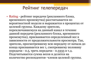 Рейтинг телепередач Rating  - рейтинг передачи (рекламного блока, временного промежутка) рассчитывается по вероятностной модели и выражается в процентах от целевой группы. Каждому зрителю, переключавшемуся на данный канал в течение данной передачи (рекламного блока, временного промежутка), присваивается определенный вес в зависимости от продолжительности просмотра. Так, зрителю, просмотревшему всю передачу от начала до конца присваивается вес 1, смотревшему половину передачи - 0.5, треть передачи - 0.3333 и т.д. Подсчитывается сумма весов и делится на количество респондентов- членов целевой группы. 