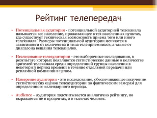 Рейтинг телепередач Потенциальная аудитория  - потенциальной аудиторией телеканала называется все население, проживающее в тех населенных пунктах, где существует техническая возможность приема того или иного телеканала. Размеры потенциальной аудитории меняются в зависимости от количества и типа телеприемников, а также от диапазона вещания телеканалов.  Исследование телеаудитории  - это выборочные исследования, в результате которых появляются статистические данные о количестве зрителей телеканала среди определенной группы населения в некоторый период времени в течение отдельной передачи или рекламной кампании в целом.  Измерение аудитории  - это исследование, обеспечивающее получение статистических оценок телеаудитории по фактическим замерам для определенного календарного периода.  Audience  – аудитория подсчитывается аналогично рейтингу, но выражается не в процентах, а в тысячах человек.  