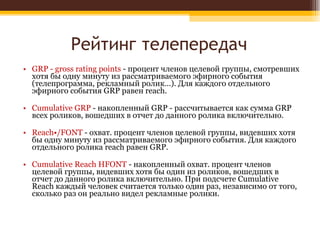Рейтинг телепередач GRP - gross rating points  - процент членов целевой группы, смотревших хотя бы одну минуту из рассматриваемого эфирного события (телепрограмма, рекламный ролик…). Для каждого отдельного эфирного события GRP равен reach. Cumulative GRP  - накопленный GRP - рассчитывается как сумма GRP всех роликов, вошедших в отчет до данного ролика включительно.    Reach•/FONT  - охват. процент членов целевой группы, видевших хотя бы одну минуту из рассматриваемого эфирного события. Для каждого отдельного ролика reach равен GRP.    Cumulative Reach HFONT  - накопленный охват. процент членов целевой группы, видевших хотя бы один из роликов, вошедших в отчет до данного ролика включительно. При подсчете Cumulative Reach каждый человек считается только один раз, независимо от того, сколько раз он реально видел рекламные ролики.  