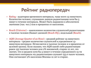 Рейтинг радиопередач Rating  - аудитория временного интервала, чаще всего 15-минутного. Количество человек, слушавших данную радиостанцию хотя бы 5 минут в течение интервала. Может быть выражено в абсолютном значении (тыс. чел.) или в процентах от населения.  Reach (Universe)  – накопленное количество слушателей радиостанции в тысячах человек (бывает дневной  (Reach Dly),  недельный  (Reach). AQH (Average Quarter of an Hour)  - средний рейтинг 15-минутного интервала - среднее количество слушателей в усредненном 15-минутном интервале. Исчисляется в тысячах человек и в процентах от целевой группы. Если сказано, что AQH какой-либо радиостанции равен 155 тысячам человек или 2% москвичей, старше 12 лет, это значит, что в среднем хотя бы 5 минут в течение усредненного 15-ти минутного интервала эту радиостанцию слушают 155.0 тысяч человек. Они составляют 2% населения Москвы 12 лет и старше. 