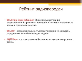 Рейтинг радиопередач TSL (Time spent listening)  -общее время слушания радиостанции. Выражается в минутах. Считается в среднем за день и в среднем за неделю. TSL Dly  – продолжительность прослушивания (в минутах), усредненная за выбранные дни недели. AQH Share  – доля слушателей станции к слушателям радио в целом. 