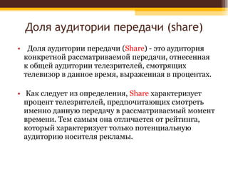 Доля аудитории передачи ( share) Доля аудитории передачи ( Share ) - это аудитория конкретной рассматриваемой передачи, отнесенная к общей аудитории телезрителей, смотрящих телевизор в данное время, выраженная в процентах. Как следует из определения,  Share  характеризует процент телезрителей, предпочитающих смотреть именно данную передачу в рассматриваемый момент времени. Тем самым она отличается от рейтинга, который характеризует только потенциальную аудиторию носителя рекламы . 