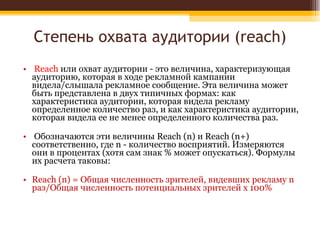 Степень охвата аудитории ( reach) Reach  или охват аудитории - это величина, характеризующая аудиторию, которая в ходе рекламной кампании видела/слышала рекламное сообщение. Эта величина может быть представлена в двух типичных формах: как характеристика аудитории, которая видела рекламу определенное количество раз, и как характеристика аудитории, которая видела ее не менее определенного количества раз. Обозначаются эти величины Reach (n) и Reach (n+) соответственно, где n - количество восприятий. Измеряются они в процентах (хотя сам знак % может опускаться). Формулы их расчета таковы:  Reach (n) = Общая численность зрителей, видевших рекламу n раз/Общая численность потенциальных зрителей х 100%  