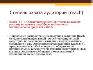 Степень охвата аудитории ( reach) Reach (n+) = Общая численность зрителей, видевших рекламу не менее n раз/Общая численность потенциальных зрителей х 100%  Наибольшее распространение получила величина Reach (n+), показывающая, какой процент потенциальной аудитории по завершении кампании видел рекламное сообщение n раз. Особо выделяется величина Reach (1+), представляющая собой процент от общего числа потенциальных телезрителей, каждый из которых видел/слышал рекламное сообщение в ходе рекламной кампании не менее одного раза. 