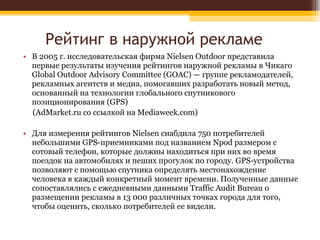 Рейтинг в наружной рекламе В 2005 г. исследовательская фирма Nielsen Outdoor представила первые результаты изучения рейтингов наружной рекламы в Чикаго Global Outdoor Advisory Committee (GOAC) — группе рекламодателей, рекламных агентств и медиа, помогавших разработать новый метод, основанный на технологии глобального спутникового позиционирования (GPS) (AdMarket.ru со ссылкой на Mediaweek.com) Для измерения рейтингов Nielsen снабдила 750 потребителей небольшими GPS-приемниками под названием Npod размером с сотовый телефон, которые должны находиться при них во время поездок на автомобилях и пеших прогулок по городу. GPS-устройства позволяют с помощью спутника определять местонахождение человека в каждый конкретный момент времени. Полученные данные сопоставлялись с ежедневными данными Traffic Audit Bureau о размещении рекламы в 13 000 различных точках города для того, чтобы оценить, сколько потребителей ее видели. 