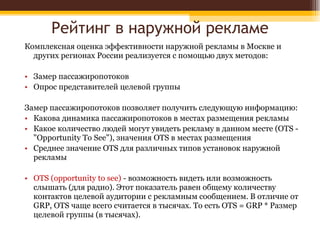 Рейтинг в наружной рекламе Комплексная оценка эффективности наружной рекламы в Москве и других регионах России реализуется с помощью двух методов: Замер пассажиропотоков Опрос представителей целевой группы Замер пассажиропотоков позволяет получить следующую информацию: Какова динамика пассажиропотоков в местах размещения рекламы Какое количество людей могут увидеть рекламу в данном месте (OTS - "Opportunity To See"), значения OTS в местах размещения Среднее значение OTS для различных типов установок наружной рекламы OTS (opportunity to see)  - возможность видеть или возможность слышать (для радио). Этот показатель равен общему количеству контактов целевой аудитории с рекламным сообщением. В отличие от GRP, OTS чаще всего считается в тысячах. То есть OTS = GRP * Pазмер целевой группы (в тысячах). 