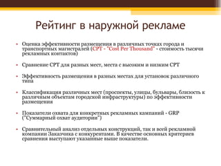 Рейтинг в наружной рекламе Оценка эффективности размещения в различных точках города и транспортных магистралей ( СРТ - "Cost Per Thousand"  - стоимость тысячи рекламных контактов) Сравнение СРТ для разных мест, места с высоким и низким СРТ Эффективность размещения в разных местах для установок различного типа Классификация различных мест (проспекты, улицы, бульвары, близость к различным объектам городской инфраструктуры) по эффективности размещения Показатели охвата для конкретных рекламных кампаний - GRP ("Суммарный охват аудитории") Сравнительный анализ отдельных конструкций, так и всей рекламной компании Заказчика с конкурентами. В качестве основных критериев сравнения выступают указанные выше показатели. 