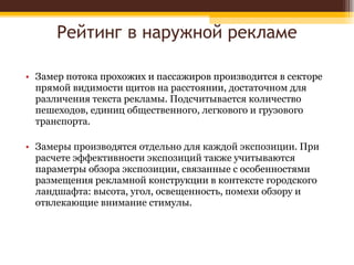 Рейтинг в наружной рекламе Замер потока прохожих и пассажиров производится в секторе прямой видимости щитов на расстоянии, достаточном для различения текста рекламы. Подсчитывается количество пешеходов, единиц общественного, легкового и грузового транспорта.  Замеры производятся отдельно для каждой экспозиции. При расчете эффективности экспозиций также учитываются параметры обзора экспозиции, связанные с особенностями размещения рекламной конструкции в контексте городского ландшафта: высота, угол, освещенность, помехи обзору и отвлекающие внимание стимулы. 