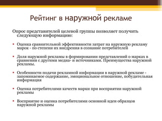 Рейтинг в  наружной  рекламе Опрос представителей целевой группы позволяет получить следующую информацию: Оценка сравнительной эффективности затрат на наружную рекламу марок - по степени их внедрения в сознание потребителей Доля наружной рекламы в формировании представлений о марках в сравнении с другими медиа- и источниками. Преимущества наружной рекламы. Особенности подачи рекламной информации в наружной рекламе - запоминаемое содержание, эмоциональное отношение, побудительная информация Оценка потребителями качеств марки при восприятии наружной рекламы Восприятие и оценка потребителями основной идеи образцов наружной рекламы 