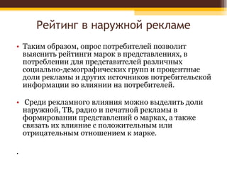 Рейтинг в наружной рекламе Таким образом, опрос потребителей позволит выяснить рейтинги марок в представлениях, в потреблении для представителей различных социально-демографических групп и процентные доли рекламы и других источников потребительской информации во влиянии на потребителей. Среди рекламного влияния можно выделить доли наружной, ТВ, радио и печатной рекламы в формировании представлений о марках, а также связать их влияние с положительным или отрицательным отношением к марке. . 