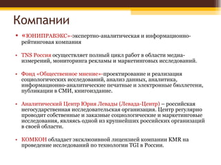 Компании « ЮНИПРАВЭКС»- экспертно-аналитическая и информационно-рейтинговая компания TNS Россия  осуществляет полный цикл работ в области медиа-измерений, мониторинга рекламы и маркетинговых исследований. Фонд «Общественное мнение»- проектирование и реализация социологических исследований, анализ данных, аналитика, информационно-аналитические печатные и электронные бюллетени, публикации в СМИ, книгоиздание. Аналитический Центр Юрия Левады (Левада-Центр)  – российская негосударственная исследовательская организация. Центр регулярно проводит собственные и заказные социологические и маркетинговые исследования, являясь одной из крупнейших российских организаций в своей области.  КОМКОН  обладает эксклюзивной лицензией компании KMR на проведение исследований по технологии TGI в России. 