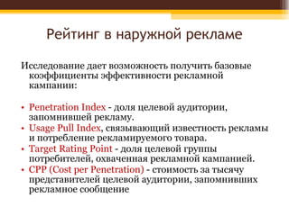 Рейтинг в наружной рекламе Исследование дает возможность получить базовые коэффициенты эффективности рекламной кампании: Penetration Index  - доля целевой аудитории, запомнившей рекламу. Usage Pull Index , связывающий известность рекламы и потребление рекламируемого товара. Target Rating Point  - доля целевой группы потребителей, охваченная рекламной кампанией. CPP (Cost per Penetration)  - стоимость за тысячу представителей целевой аудитории, запомнивших рекламное сообщение 